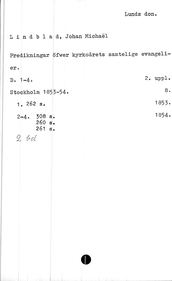  ﻿Lunds don
Lindblad, Johan Michaél
Predikningar öfwer kyrkoårets samtelige evangeli-
er.
D. 1-4.
2. uppl.
Stockholm 1853-54.
8.
1. 262 s.
1853-
2-4.	308 S.
260	s.
261	s.
£ Ul
1854.